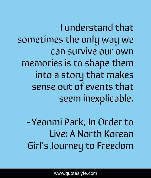 I understand that sometimes the only way we can survive our own memories is to shape them into a story that makes sense out of events that seem inexplicable.