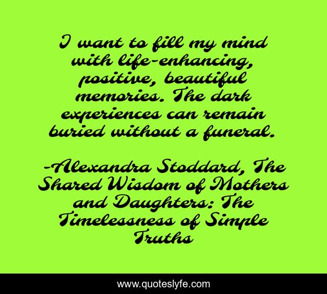 I want to fill my mind with life-enhancing, positive, beautiful memories. The dark experiences can remain buried without a funeral.