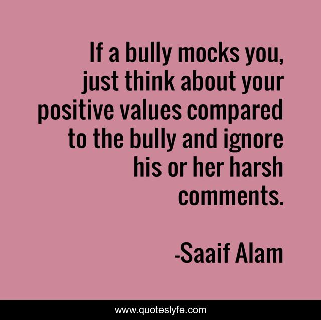 If a bully mocks you, just think about your positive values compared to the bully and ignore his or her harsh comments.