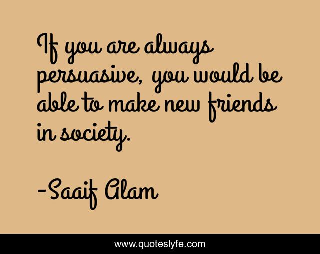 If you are always persuasive, you would be able to make new friends in society.