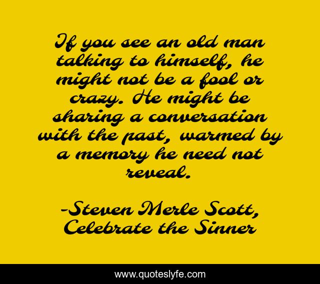 If you see an old man talking to himself, he might not be a fool or crazy. He might be sharing a conversation with the past, warmed by a memory he need not reveal.