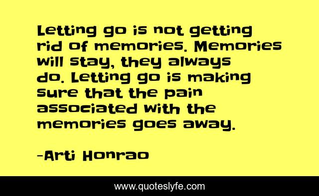Letting go is not getting rid of memories. Memories will stay, they always do. Letting go is making sure that the pain associated with the memories goes away.