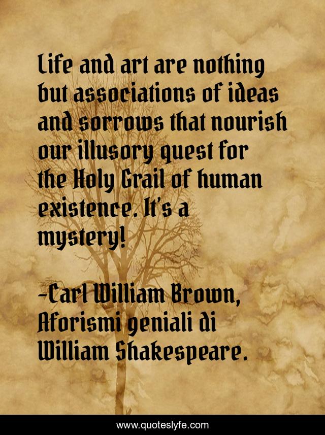 Life and art are nothing but associations of ideas and sorrows that nourish our illusory quest for the Holy Grail of human existence. It’s a mystery!