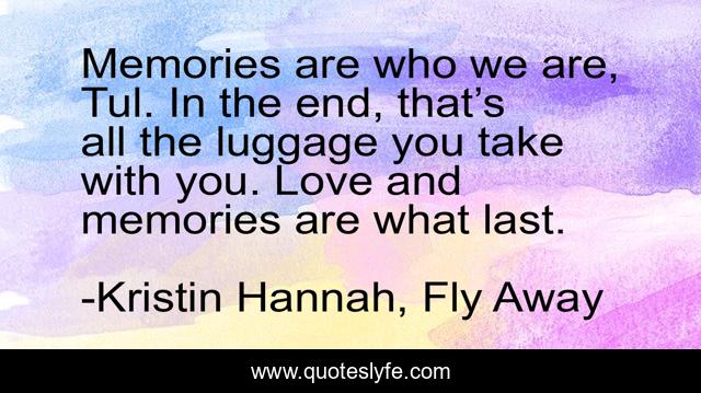Memories are who we are, Tul. In the end, that’s all the luggage you take with you. Love and memories are what last.