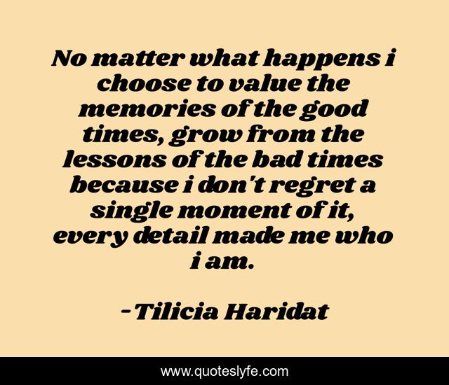 No matter what happens i choose to value the memories of the good times, grow from the lessons of the bad times because i don't regret a single moment of it, every detail made me who i am.