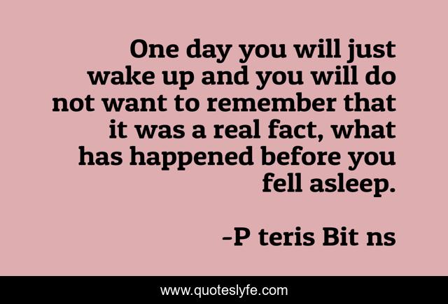 One day you will just wake up and you will do not want to remember that it was a real fact, what has happened before you fell asleep.
