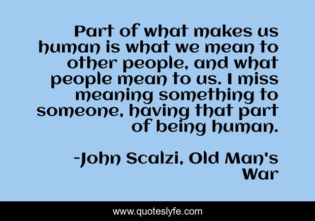 Part of what makes us human is what we mean to other people, and what people mean to us. I miss meaning something to someone, having that part of being human.