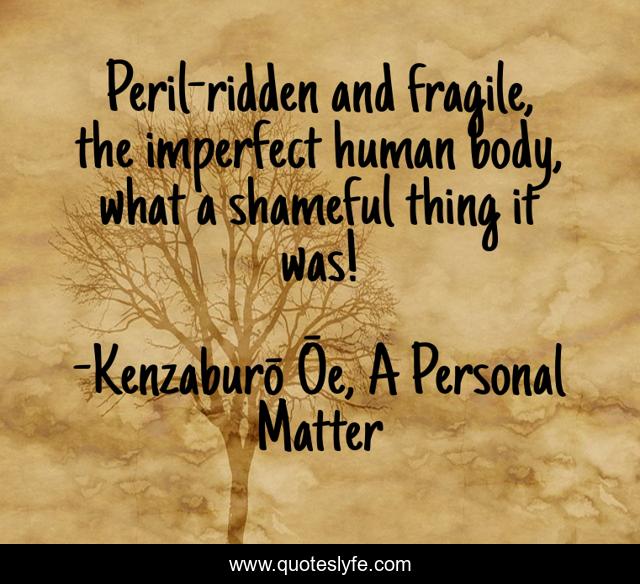 Peril-ridden and fragile, the imperfect human body, what a shameful thing it was!