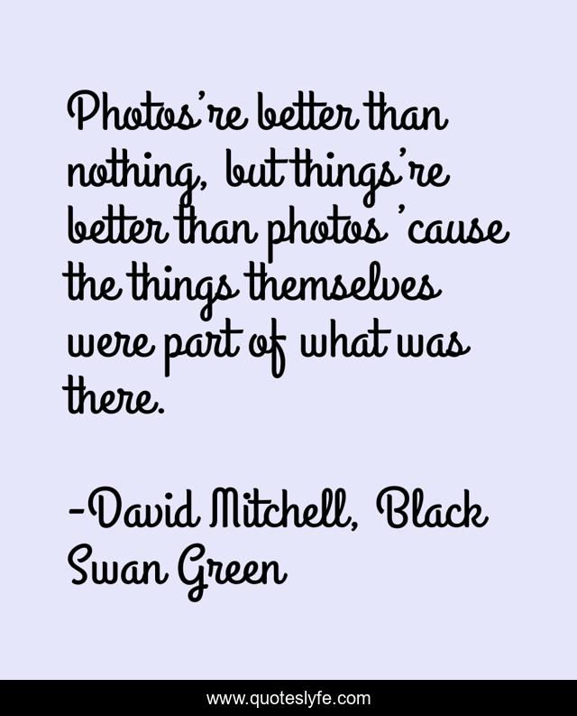 Photos’re better than nothing, but things’re better than photos ’cause the things themselves were part of what was there.