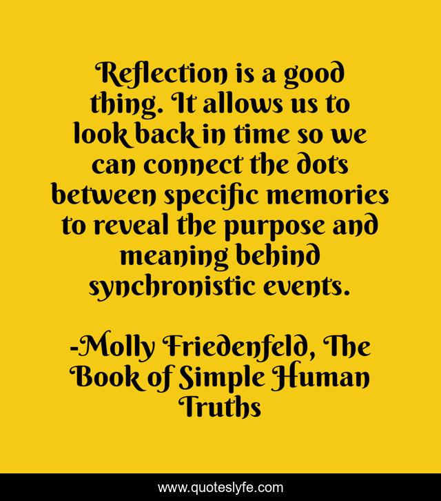 Reflection is a good thing. It allows us to look back in time so we can connect the dots between specific memories to reveal the purpose and meaning behind synchronistic events.