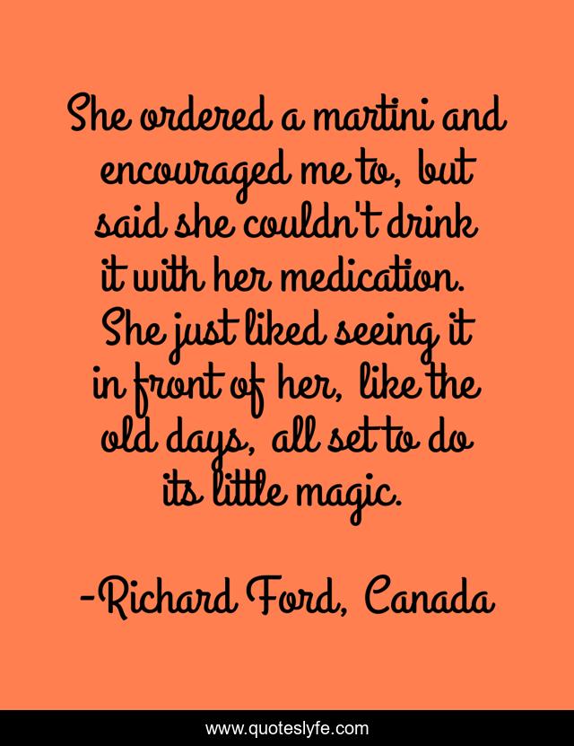 She ordered a martini and encouraged me to, but said she couldn't drink it with her medication. She just liked seeing it in front of her, like the old days, all set to do its little magic.