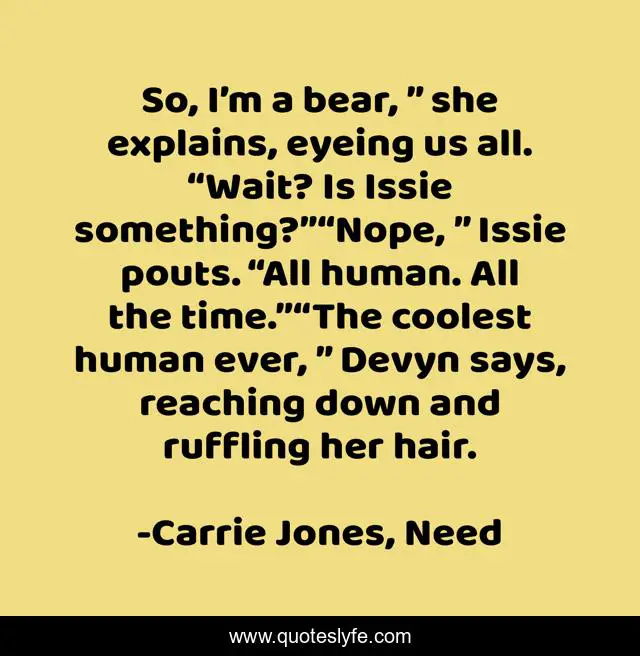 So, I’m a bear, ” she explains, eyeing us all. “Wait? Is Issie something?”“Nope, ” Issie pouts. “All human. All the time.”“The coolest human ever, ” Devyn says, reaching down and ruffling her hair.