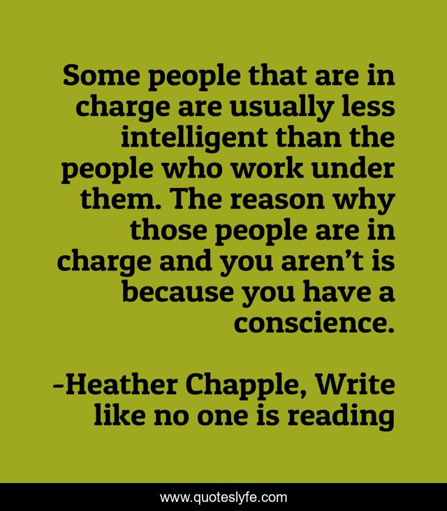 Some people that are in charge are usually less intelligent than the people who work under them. The reason why those people are in charge and you aren’t is because you have a conscience.