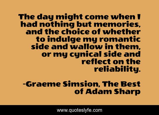 The day might come when I had nothing but memories, and the choice of whether to indulge my romantic side and wallow in them, or my cynical side and reflect on the reliability.