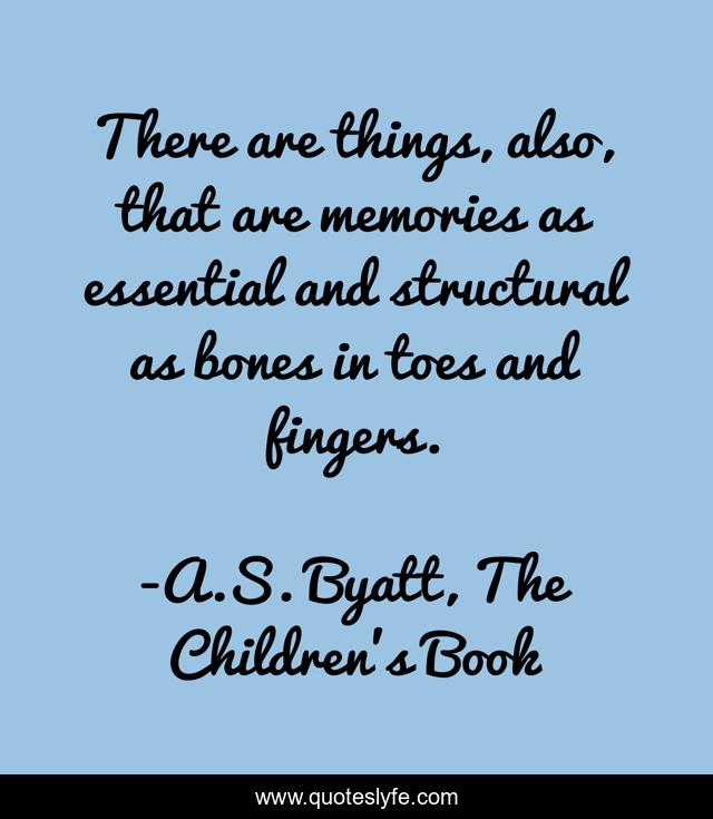 There are things, also, that are memories as essential and structural as bones in toes and fingers.