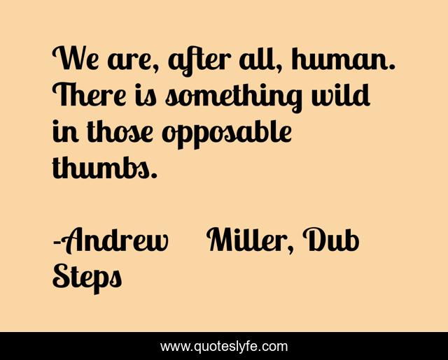 We are, after all, human. There is something wild in those opposable thumbs.