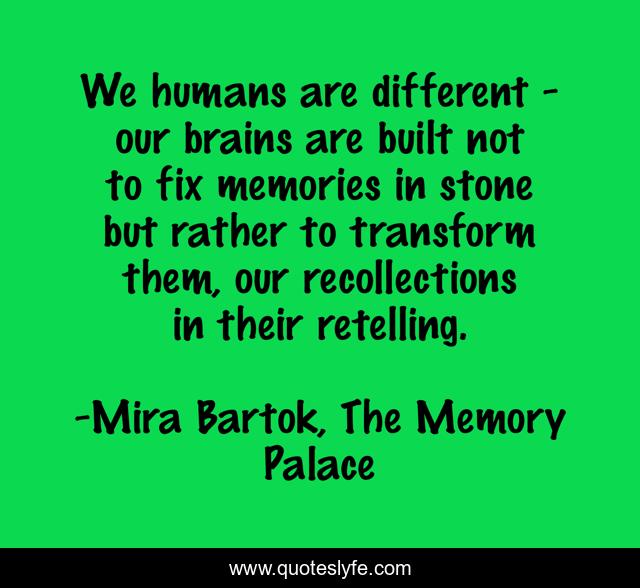 We humans are different - our brains are built not to fix memories in stone but rather to transform them, our recollections in their retelling.