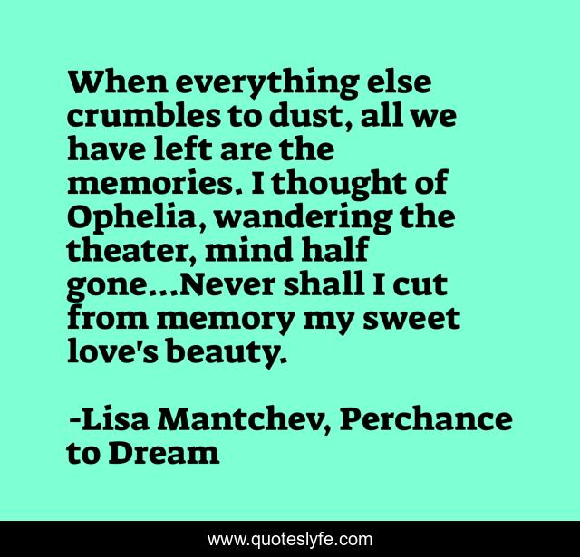 When everything else crumbles to dust, all we have left are the memories. I thought of Ophelia, wandering the theater, mind half gone...Never shall I cut from memory my sweet love's beauty.