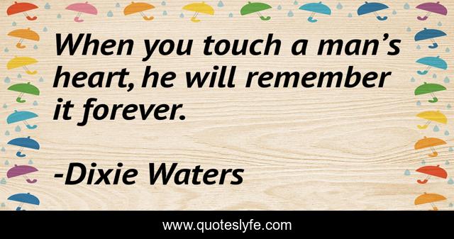 When you touch a man’s heart, he will remember it forever.