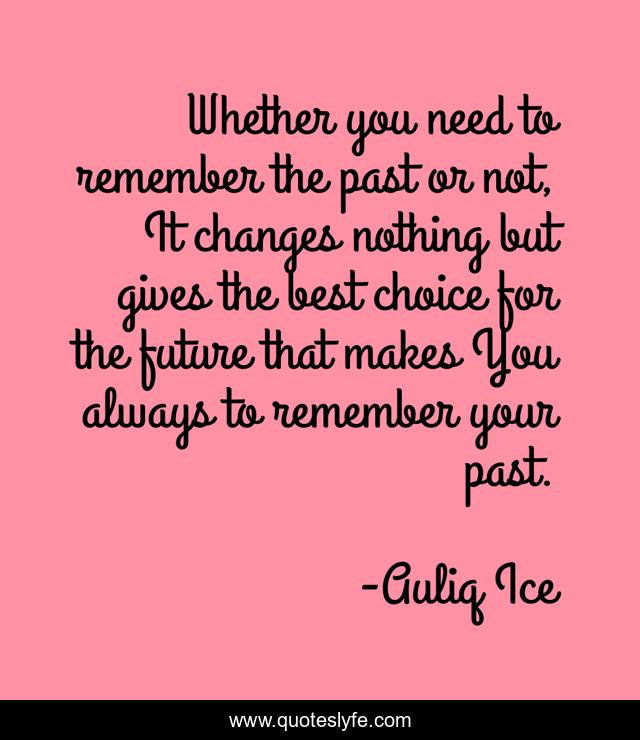 Whether you need to remember the past or not, It changes nothing but gives the best choice for the future that makes You always to remember your past.