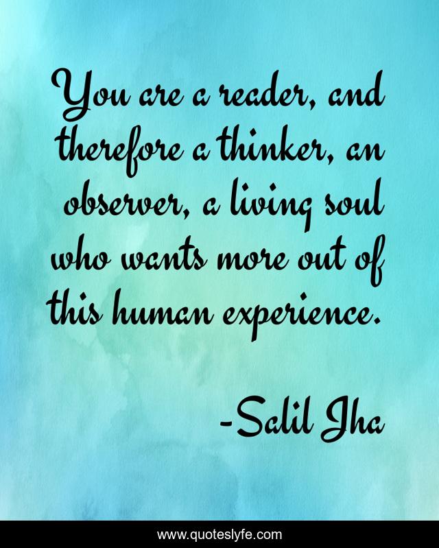 You are a reader, and therefore a thinker, an observer, a living soul who wants more out of this human experience.
