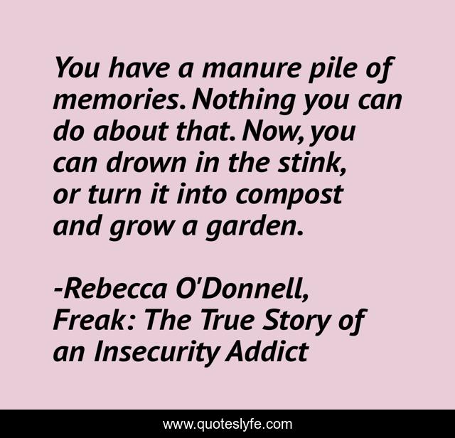 You have a manure pile of memories. Nothing you can do about that. Now, you can drown in the stink, or turn it into compost and grow a garden.