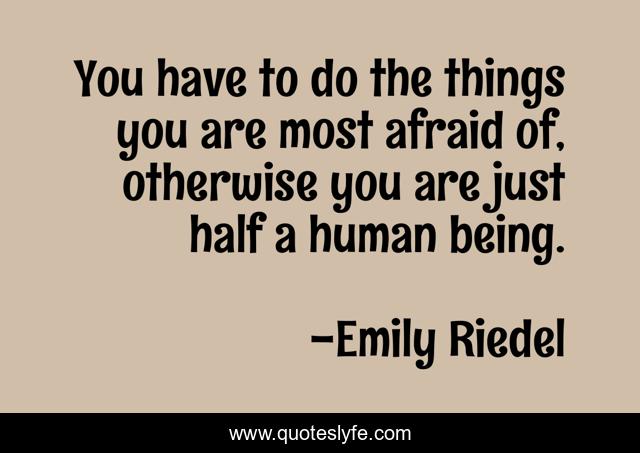 You have to do the things you are most afraid of, otherwise you are just half a human being.