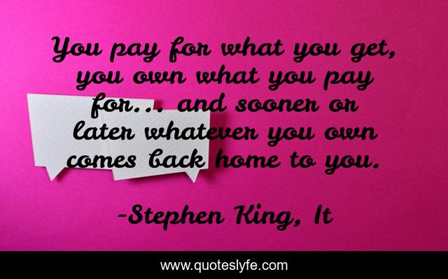 You pay for what you get, you own what you pay for... and sooner or later whatever you own comes back home to you.