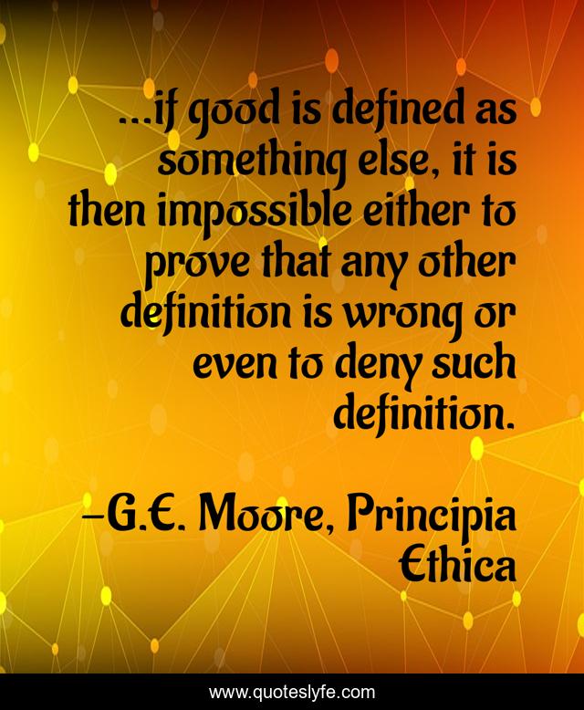 ...if good is defined as something else, it is then impossible either to prove that any other definition is wrong or even to deny such definition.