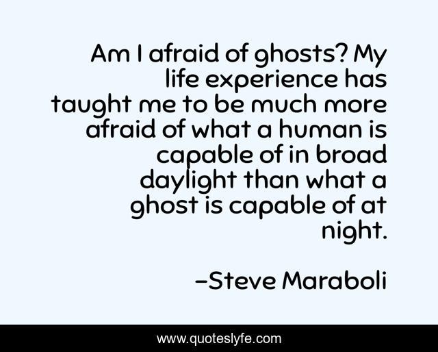 Am I afraid of ghosts? My life experience has taught me to be much more afraid of what a human is capable of in broad daylight than what a ghost is capable of at night.
