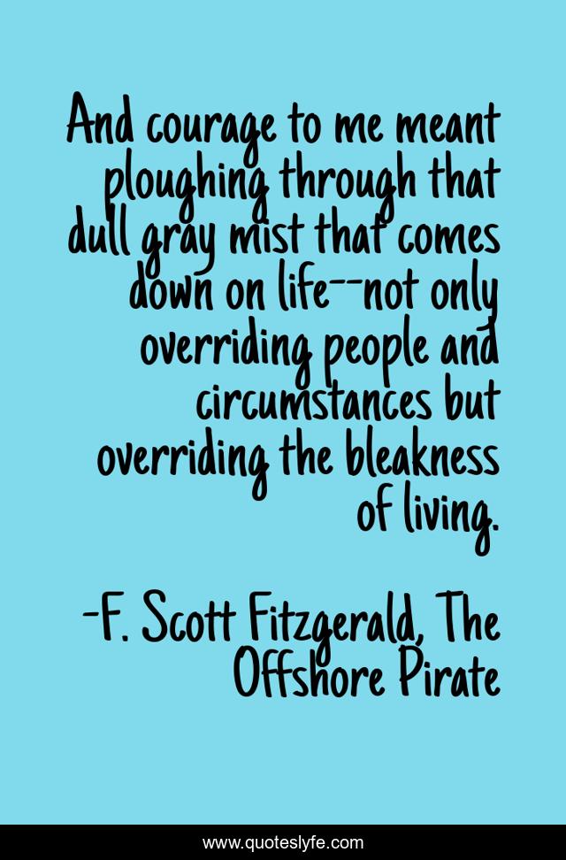 And courage to me meant ploughing through that dull gray mist that comes down on life--not only overriding people and circumstances but overriding the bleakness of living.