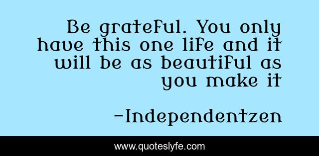 Be grateful. You only have this one life and it will be as beautiful as you make it