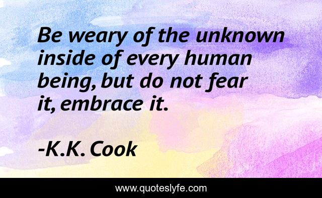 Be weary of the unknown inside of every human being, but do not fear it, embrace it.