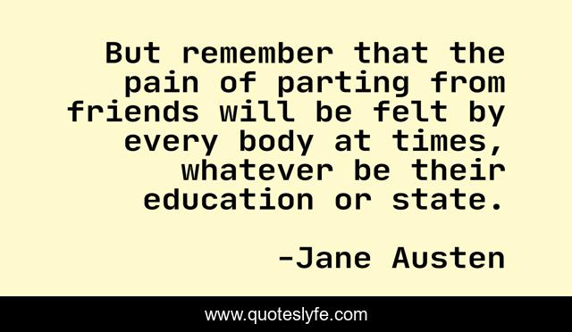 But remember that the pain of parting from friends will be felt by every body at times, whatever be their education or state.