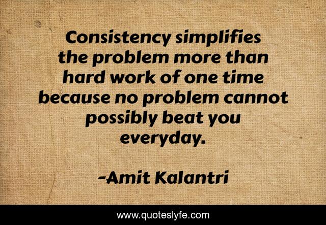 Consistency simplifies the problem more than hard work of one time because no problem cannot possibly beat you everyday.