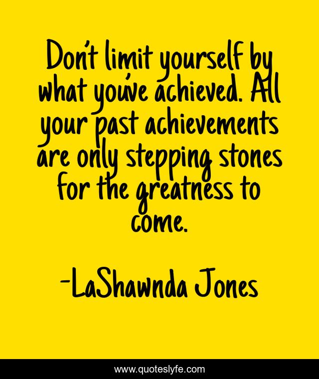 Don’t limit yourself by what you’ve achieved. All your past achievements are only stepping stones for the greatness to come.