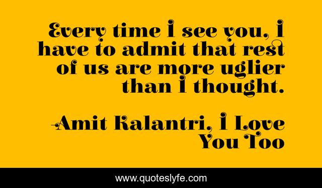 Every time I see you, I have to admit that rest of us are more uglier than I thought.