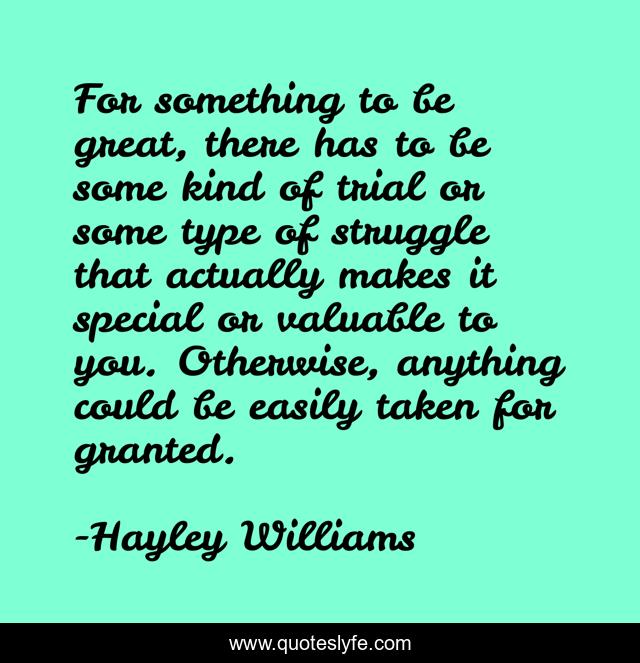 For something to be great, there has to be some kind of trial or some type of struggle that actually makes it special or valuable to you. Otherwise, anything could be easily taken for granted.