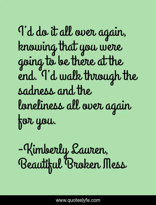 I’d do it all over again, knowing that you were going to be there at the end. I’d walk through the sadness and the loneliness all over again for you.