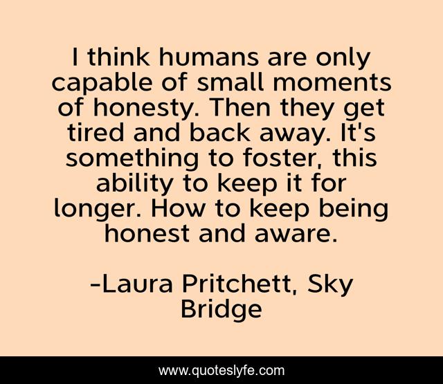 I think humans are only capable of small moments of honesty. Then they get tired and back away. It's something to foster, this ability to keep it for longer. How to keep being honest and aware.