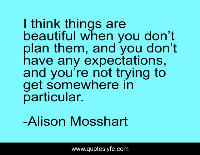 I think things are beautiful when you don’t plan them, and you don’t have any expectations, and you’re not trying to get somewhere in particular.