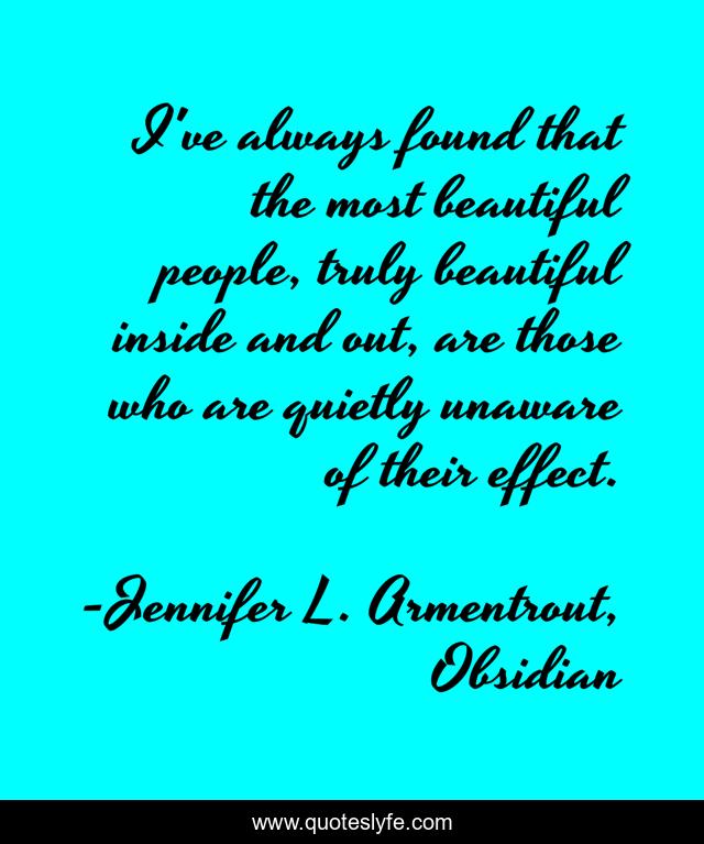 I've always found that the most beautiful people, truly beautiful inside and out, are those who are quietly unaware of their effect.