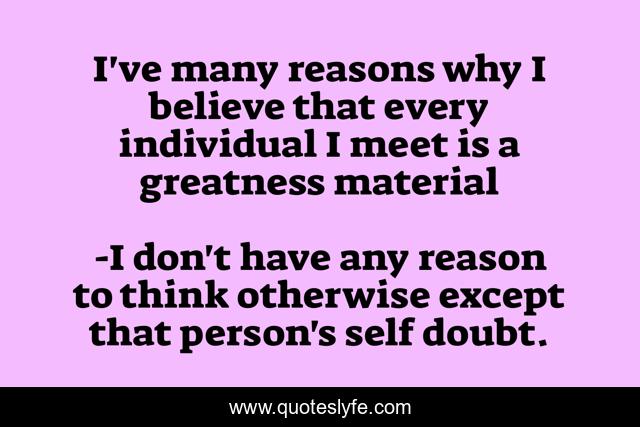 I've many reasons why I believe that every individual I meet is a greatness material