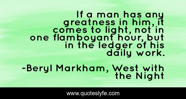 If a man has any greatness in him, it comes to light, not in one flamboyant hour, but in the ledger of his daily work.
