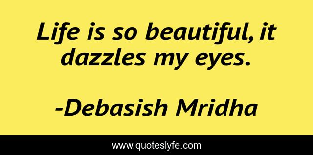 Life is so beautiful, it dazzles my eyes.