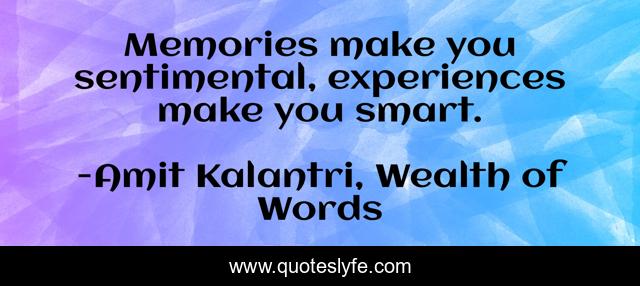 Memories make you sentimental, experiences make you smart.