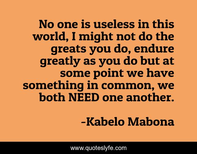 No one is useless in this world, I might not do the greats you do, endure greatly as you do but at some point we have something in common, we both NEED one another.