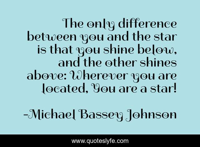 The only difference between you and the star is that you shine below, and the other shines above: Wherever you are located, You are a star!
