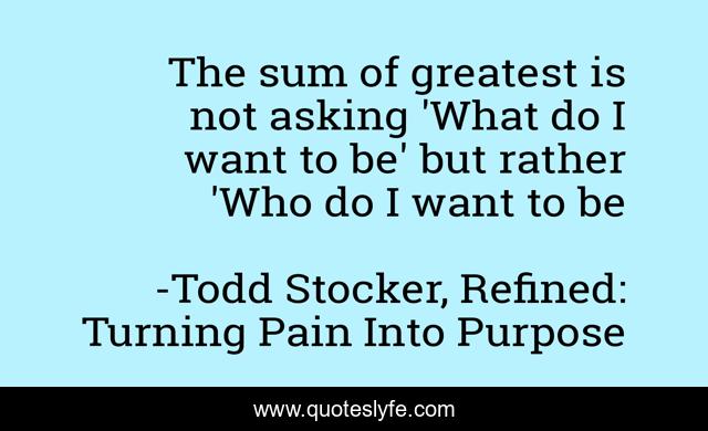The sum of greatest is not asking 'What do I want to be' but rather 'Who do I want to be
