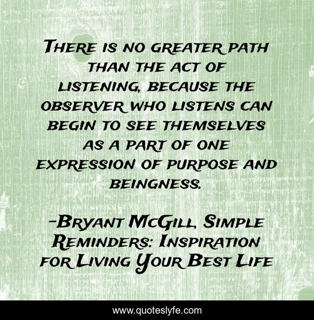 There is no greater path than the act of listening, because the observer who listens can begin to see themselves as a part of one expression of purpose and beingness.